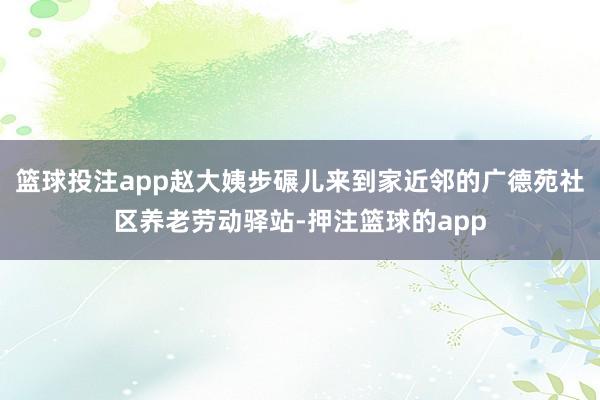 篮球投注app赵大姨步碾儿来到家近邻的广德苑社区养老劳动驿站-押注篮球的app