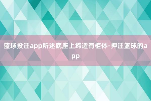 篮球投注app所述底座上缔造有柜体-押注篮球的app