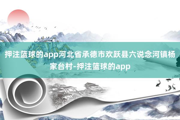押注篮球的app河北省承德市欢跃县六说念河镇杨家台村-押注篮球的app