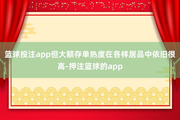 篮球投注app但大额存单热度在各样居品中依旧很高-押注篮球的app