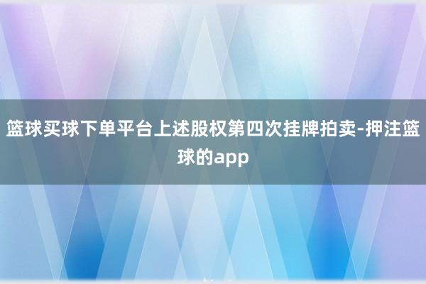 篮球买球下单平台上述股权第四次挂牌拍卖-押注篮球的app