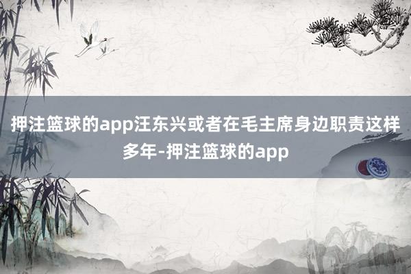 押注篮球的app汪东兴或者在毛主席身边职责这样多年-押注篮球的app
