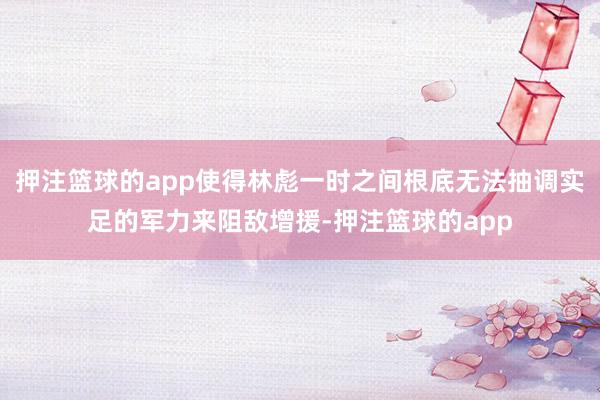 押注篮球的app使得林彪一时之间根底无法抽调实足的军力来阻敌增援-押注篮球的app