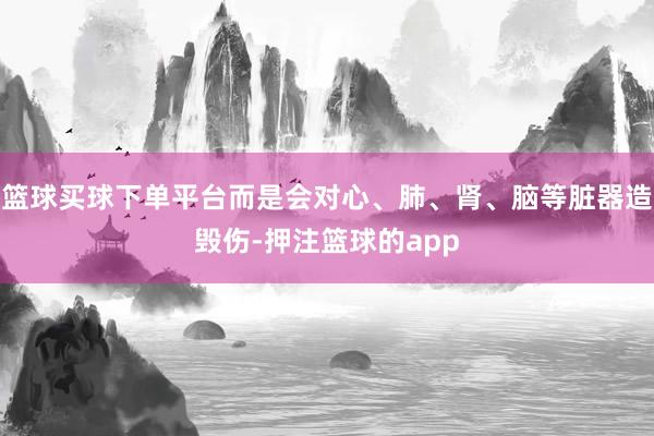 篮球买球下单平台而是会对心、肺、肾、脑等脏器造毁伤-押注篮球的app
