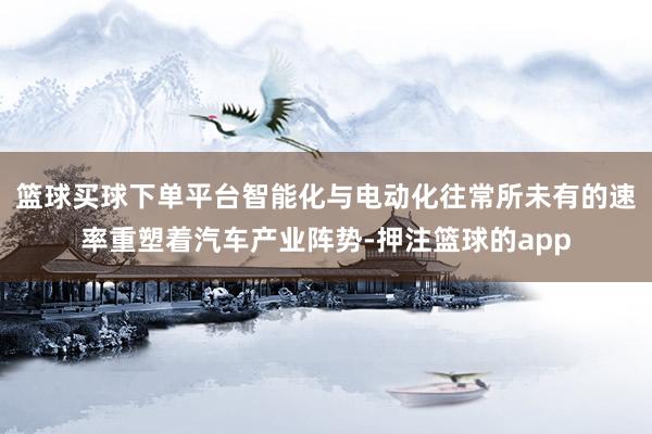 篮球买球下单平台智能化与电动化往常所未有的速率重塑着汽车产业阵势-押注篮球的app