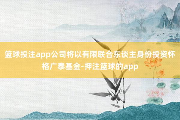 篮球投注app公司将以有限联合东谈主身份投资怀格广泰基金-押注篮球的app