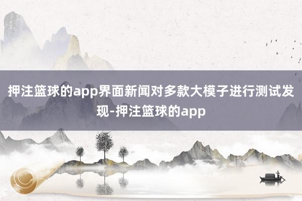 押注篮球的app界面新闻对多款大模子进行测试发现-押注篮球的app