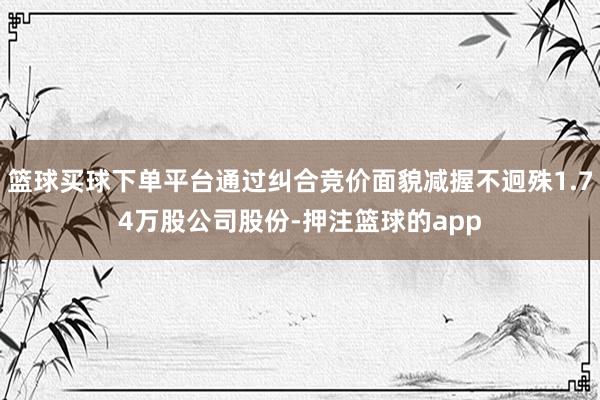 篮球买球下单平台通过纠合竞价面貌减握不迥殊1.74万股公司股份-押注篮球的app
