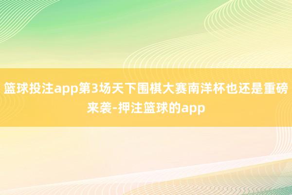 篮球投注app第3场天下围棋大赛南洋杯也还是重磅来袭-押注篮球的app