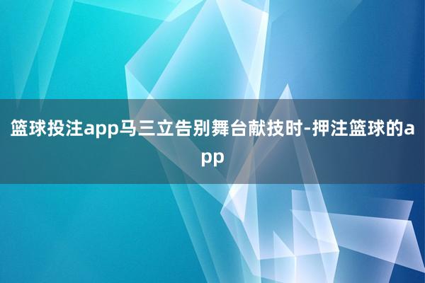 篮球投注app马三立告别舞台献技时-押注篮球的app