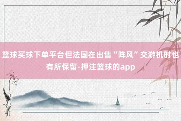 篮球买球下单平台但法国在出售“阵风”交游机时也有所保留-押注篮球的app
