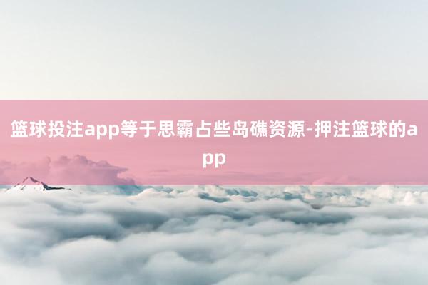篮球投注app等于思霸占些岛礁资源-押注篮球的app