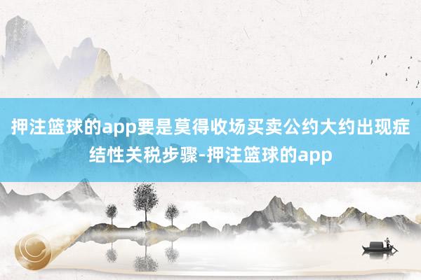 押注篮球的app要是莫得收场买卖公约大约出现症结性关税步骤-押注篮球的app