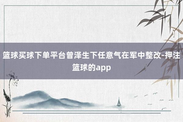 篮球买球下单平台曾泽生下任意气在军中整改-押注篮球的app