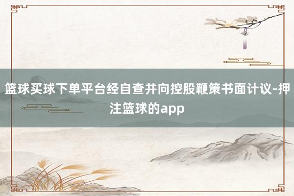篮球买球下单平台经自查并向控股鞭策书面计议-押注篮球的app