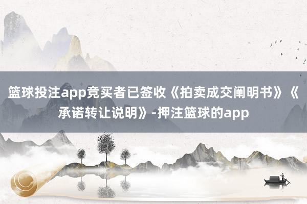 篮球投注app竞买者已签收《拍卖成交阐明书》《承诺转让说明》-押注篮球的app