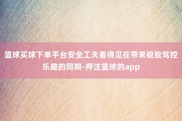 篮球买球下单平台安全工夫看得见　　在带来极致驾控乐趣的同期-押注篮球的app