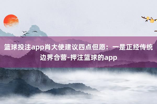 篮球投注app肖大使建议四点但愿：一是正经传统边界合营-押注篮球的app