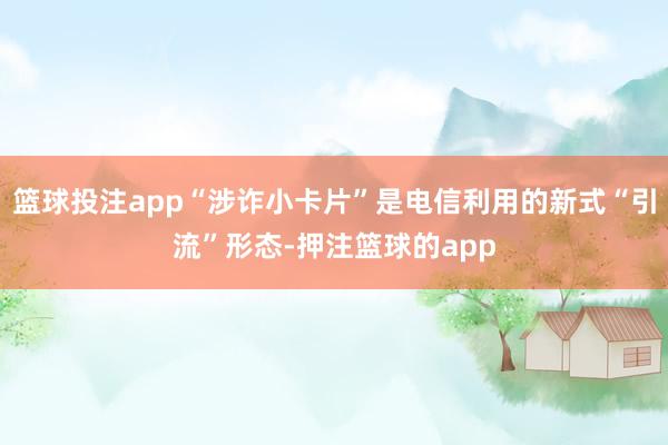 篮球投注app“涉诈小卡片”是电信利用的新式“引流”形态-押注篮球的app