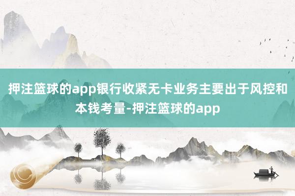 押注篮球的app银行收紧无卡业务主要出于风控和本钱考量-押注篮球的app