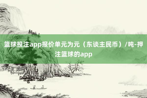 篮球投注app报价单元为元（东谈主民币）/吨-押注篮球的app