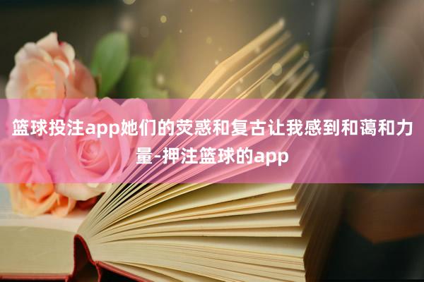 篮球投注app她们的荧惑和复古让我感到和蔼和力量-押注篮球的app