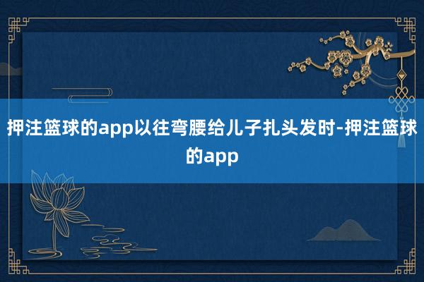 押注篮球的app以往弯腰给儿子扎头发时-押注篮球的app
