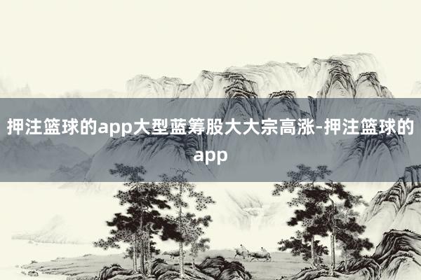 押注篮球的app大型蓝筹股大大宗高涨-押注篮球的app
