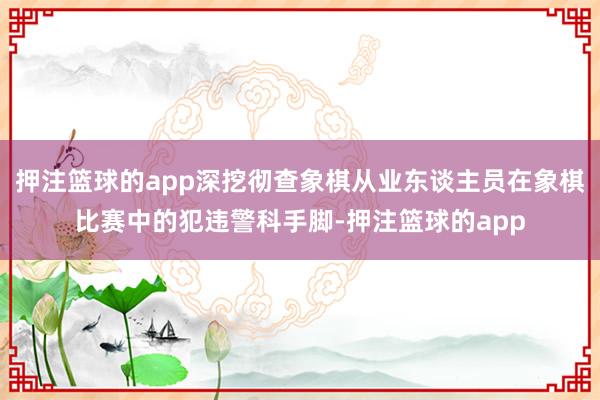 押注篮球的app深挖彻查象棋从业东谈主员在象棋比赛中的犯违警科手脚-押注篮球的app