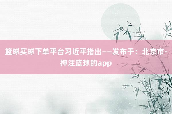 篮球买球下单平台习近平指出——发布于：北京市-押注篮球的app