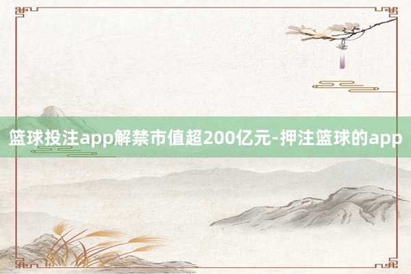 篮球投注app解禁市值超200亿元-押注篮球的app