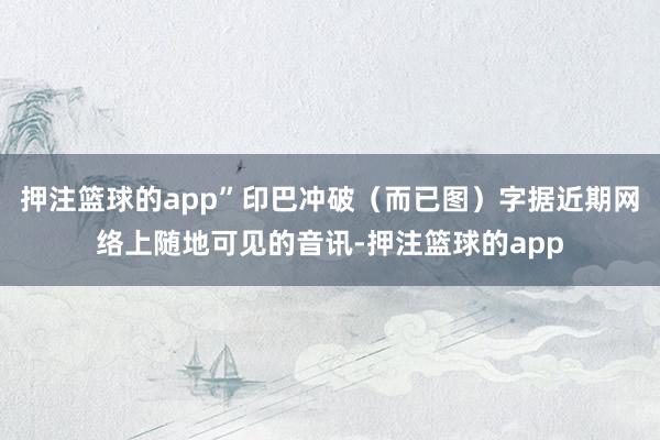 押注篮球的app”印巴冲破（而已图）字据近期网络上随地可见的音讯-押注篮球的app