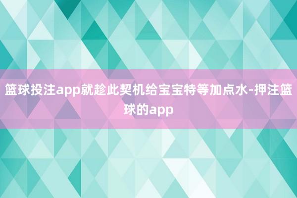 篮球投注app就趁此契机给宝宝特等加点水-押注篮球的app