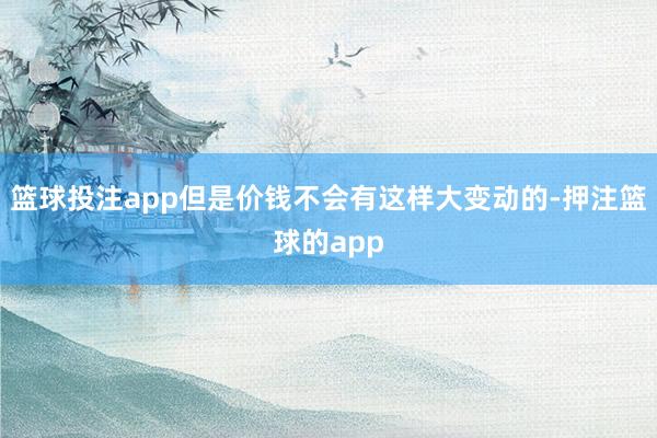 篮球投注app但是价钱不会有这样大变动的-押注篮球的app