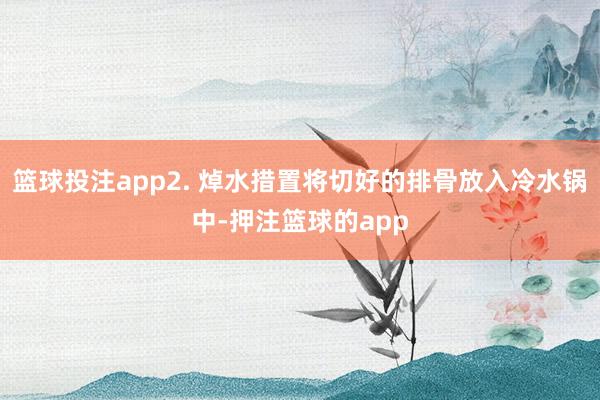 篮球投注app2. 焯水措置将切好的排骨放入冷水锅中-押注篮球的app