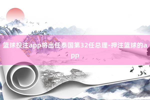 篮球投注app将出任泰国第32任总理-押注篮球的app