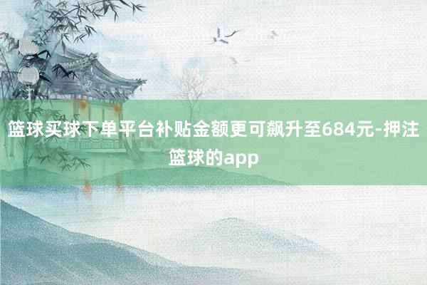 篮球买球下单平台补贴金额更可飙升至684元-押注篮球的app