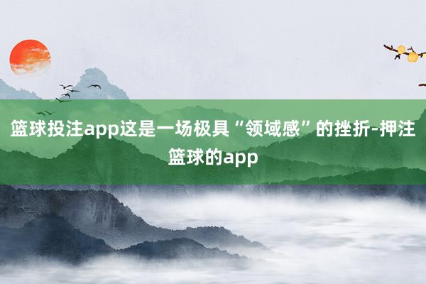 篮球投注app这是一场极具“领域感”的挫折-押注篮球的app