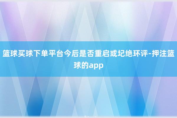 篮球买球下单平台今后是否重启或圮绝环评-押注篮球的app