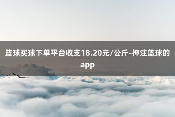 篮球买球下单平台收支18.20元/公斤-押注篮球的app