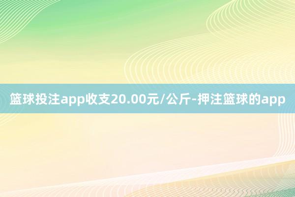 篮球投注app收支20.00元/公斤-押注篮球的app