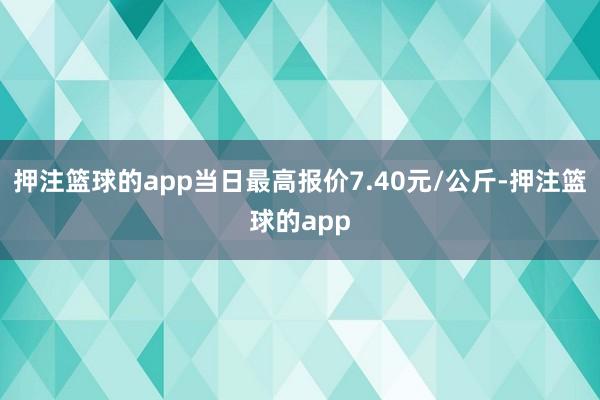 押注篮球的app当日最高报价7.40元/公斤-押注篮球的app