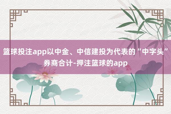 篮球投注app以中金、中信建投为代表的“中字头”券商合计-押注篮球的app