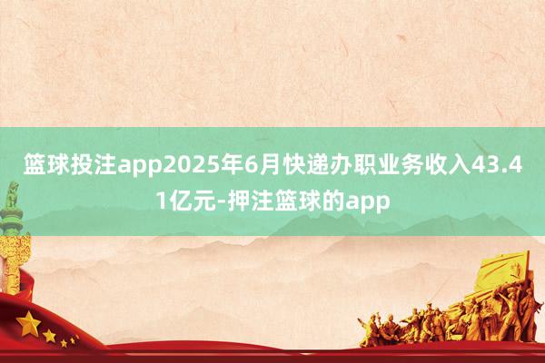 篮球投注app2025年6月快递办职业务收入43.41亿元-押注篮球的app