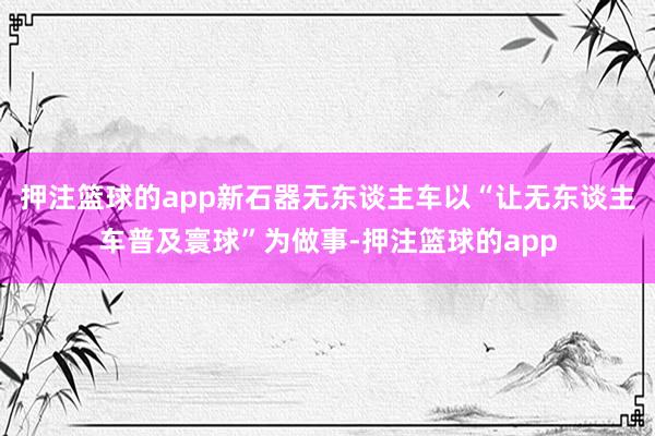 押注篮球的app新石器无东谈主车以“让无东谈主车普及寰球”为做事-押注篮球的app