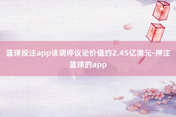 篮球投注app该调停议论价值约2.45亿澳元-押注篮球的app
