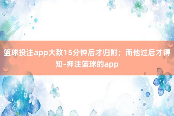 篮球投注app大致15分钟后才归附；而他过后才得知-押注篮球的app