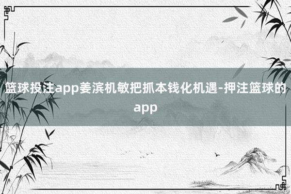 篮球投注app姜滨机敏把抓本钱化机遇-押注篮球的app