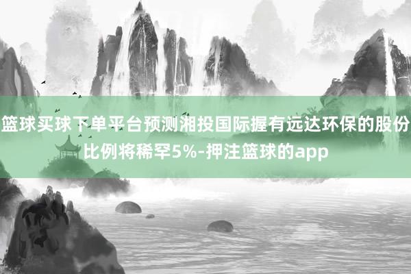 篮球买球下单平台预测湘投国际握有远达环保的股份比例将稀罕5%-押注篮球的app