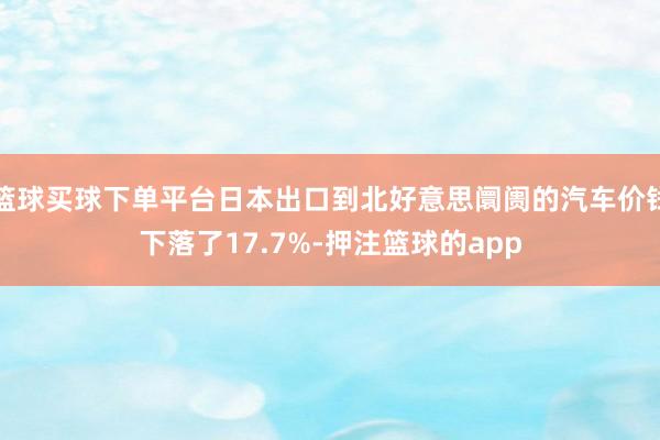 篮球买球下单平台日本出口到北好意思阛阓的汽车价钱下落了17.7%-押注篮球的app
